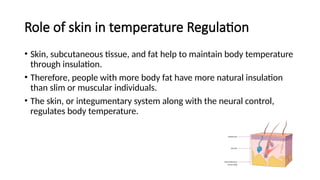 Role of skin in temperature Regulation
• Skin, subcutaneous tissue, and fat help to maintain body temperature
through insulation.
• Therefore, people with more body fat have more natural insulation
than slim or muscular individuals.
• The skin, or integumentary system along with the neural control,
regulates body temperature.
 