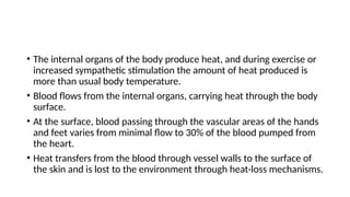 • The internal organs of the body produce heat, and during exercise or
increased sympathetic stimulation the amount of heat produced is
more than usual body temperature.
• Blood flows from the internal organs, carrying heat through the body
surface.
• At the surface, blood passing through the vascular areas of the hands
and feet varies from minimal flow to 30% of the blood pumped from
the heart.
• Heat transfers from the blood through vessel walls to the surface of
the skin and is lost to the environment through heat-loss mechanisms.
 