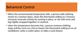 Behavioral Control
• When the environmental temperature falls, a person adds clothing,
moves to a warmer place, raises the thermostat setting on a furnace,
increases muscular activity by running in place, or sits with arms and
legs tightly wrapped together. In contrast.
• when the temperature becomes hot, a person removes clothing,
stops activity, turns on a fan or lowers the thermostat setting on an air
conditioner, seeks a cooler place, or takes a cool shower.
 