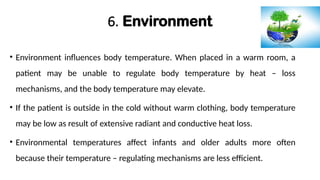 6. Environment
• Environment influences body temperature. When placed in a warm room, a
patient may be unable to regulate body temperature by heat – loss
mechanisms, and the body temperature may elevate.
• If the patient is outside in the cold without warm clothing, body temperature
may be low as result of extensive radiant and conductive heat loss.
• Environmental temperatures affect infants and older adults more often
because their temperature – regulating mechanisms are less efficient.
 