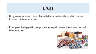 Drugs
• Drugs may increase muscular activity or metabolism, which in turn
icrease the temperature.
• Example - Anti-pyretic drugs such as aspirin lower the above normal
temperature.
 
