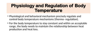 Physiology and Regulation of Body
Temperature
• Physiological and behavioral mechanism precisely regulate and
control body temperature mechanisms (thermo- regulation).
• For the body temperature to stay constant and within an acceptable
range, the body needs to maintain the relationship between heat
production and heat loss.
 