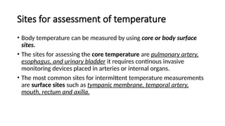 Sites for assessment of temperature
• Body temperature can be measured by using core or body surface
sites.
• The sites for assessing the core temperature are pulmonary artery,
esophagus, and urinary bladder it requires continous invasive
monitoring devices placed in arteries or internal organs.
• The most common sites for intermittent temperature measurements
are surface sites such as tympanic membrane, temporal artery,
mouth, rectum and axilla.
 