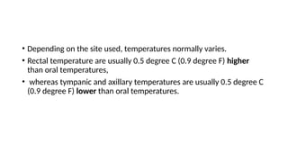 • Depending on the site used, temperatures normally varies.
• Rectal temperature are usually 0.5 degree C (0.9 degree F) higher
than oral temperatures,
• whereas tympanic and axillary temperatures are usually 0.5 degree C
(0.9 degree F) lower than oral temperatures.
 