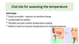 Oral site for assessing the temperature
Advantage -
 Easily accessible - requires no position change
 comfortable for patient
 Provides accurate surface temperature reading
 Reflects route to measure temperature for intubated patients.
 