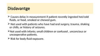 Disdavantge
 Causes delay in measurement if patient recently ingested hot/cold
fluids, or food, smoked or chewed gum.
 Not used with patients who have had oral surgery, trauma, shaking
or chills, or history of seizures.
Not used with infants; small children or confused , unconcious or
uncooperative patients.
 Risk for body fluid expousre.
 