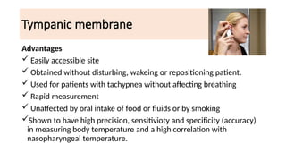 Tympanic membrane
Advantages
 Easily accessible site
 Obtained without disturbing, wakeing or repositioning patient.
 Used for patients with tachypnea without affecting breathing
 Rapid measurement
 Unaffected by oral intake of food or fluids or by smoking
Shown to have high precision, sensitivioty and specificity (accuracy)
in measuring body temperature and a high correlation with
nasopharyngeal temperature.
 