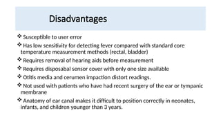Disadvantages
Susceptible to user error
Has low sensitivity for detecting fever compared with standard core
temperature measurement methods (rectal, bladder)
Requires removal of hearing aids before measurement
Requires disposabal sensor cover with only one size available
Otitis media and cerumen impaction distort readings.
Not used with patients who have had recent surgery of the ear or tympanic
membrane
Anatomy of ear canal makes it difficult to position correctly in neonates,
infants, and children younger than 3 years.
 