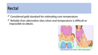 Rectal
 Considered gold standard for estimating core temperature
 Reliable than alternative sites when oral temperature is difficult or
impossible to obtain.
 