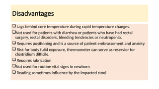 Disadvantages
 Lags behind core temperature during rapid temperature changes.
Not used for patients with diarrhea or patients who have had rectal
surgery, rectal disorders, bleeding tendencies or neutropenia.
 Requires positioning and is a source of patient embrassement and anxiety.
 Risk for body fulid exposure, thermometer can serve as reservior for
clostridium difficile.
 Reuqires lubrication
Not used for routine vital signs in newborn
 Reading sometimes influence by the impacted stool
 