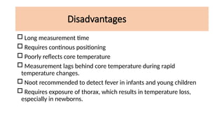 Disadvantages
 Long measurement time
 Requires continous positioning
 Poorly reflects core temperature
 Measurement lags behind core temperature during rapid
temperature changes.
 Noot recommended to detect fever in infants and young children
 Requires exposure of thorax, which results in temperature loss,
especially in newborns.
 