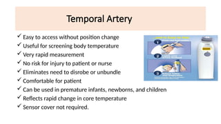 Temporal Artery
 Easy to access without position change
 Useful for screening body temperature
 Very rapid measurement
 No risk for injury to patient or nurse
 Eliminates need to disrobe or unbundle
 Comfortable for patient
 Can be used in premature infants, newborns, and children
 Reflects rapid change in core temperature
 Sensor cover not required.
 