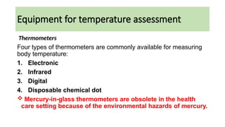 Equipment for temperature assessment
Thermometers
Four types of thermometers are commonly available for measuring
body temperature:
1. Electronic
2. Infrared
3. Digital
4. Disposable chemical dot
 Mercury-in-glass thermometers are obsolete in the health
care setting because of the environmental hazards of mercury.
 