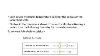• Each device measures temperature in either the celsius or the
fahrenheit scale.
• Electronic thermometers allows to convert scales by activating a
switch. Use the following formulas for manual conversion:
To convert Fahreheit to celsius -
 