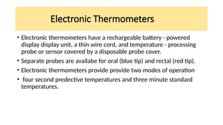 Electronic Thermometers
• Electronic thermometers have a rechargeable battery - powered
display display unit, a thin wire cord, and temperature - processing
probe or sensor covered by a disposable probe cover.
• Separate probes are availabe for oral (blue tip) and rectal (red tip).
• Electronic thermometers provide provide two modes of operation
• four second predective temperatures and three minute standard
temperatures.
 