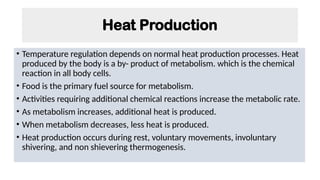 Heat Production
• Temperature regulation depends on normal heat production processes. Heat
produced by the body is a by- product of metabolism. which is the chemical
reaction in all body cells.
• Food is the primary fuel source for metabolism.
• Activities requiring additional chemical reactions increase the metabolic rate.
• As metabolism increases, additional heat is produced.
• When metabolism decreases, less heat is produced.
• Heat production occurs during rest, voluntary movements, involuntary
shivering, and non shievering thermogenesis.
 