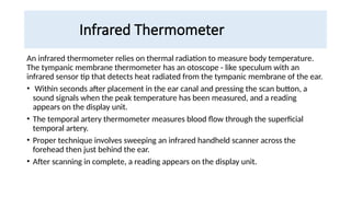 Infrared Thermometer
An infrared thermometer relies on thermal radiation to measure body temperature.
The tympanic membrane thermometer has an otoscope - like speculum with an
infrared sensor tip that detects heat radiated from the tympanic membrane of the ear.
• Within seconds after placement in the ear canal and pressing the scan button, a
sound signals when the peak temperature has been measured, and a reading
appears on the display unit.
• The temporal artery thermometer measures blood flow through the superficial
temporal artery.
• Proper technique involves sweeping an infrared handheld scanner across the
forehead then just behind the ear.
• After scanning in complete, a reading appears on the display unit.
 