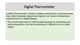 Digital Thermometer
A digital thermometer contains a probe connected to a microprocessor
chip, which translates signals into degrees and sends a temperature
measurement to a digital display.
• The rectal temperature is still the gold standard for estimating core
body temperature, but the thermometer is difficult to use in older
adults.
 