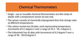 Chemical Thermometers
• Single - use or reusable chemical thermometers are thin strips of
plastic with a temperature sensor on one end.
• The sensor consists of chemically impregnated dots that change color
at different temperatures.
• The celsius version has 50 dots, each representing temperature
increments of 0.1 degree C over a range of 35.5 - 40. 4 degree C.
• The Fahrenheit has 45 dots with increments of 0.2 degree F over a
range of 96 - 104.8 degree F.
 