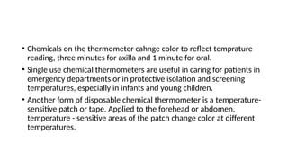 • Chemicals on the thermometer cahnge color to reflect temprature
reading, three minutes for axilla and 1 minute for oral.
• Single use chemical thermometers are useful in caring for patients in
emergency departments or in protective isolation and screening
temperatures, especially in infants and young children.
• Another form of disposable chemical thermometer is a temperature-
sensitive patch or tape. Applied to the forehead or abdomen,
temperature - sensitive areas of the patch change color at different
temperatures.
 