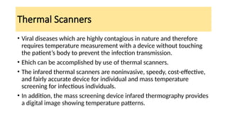 Thermal Scanners
• Viral diseases which are highly contagious in nature and therefore
requires temperature measurement with a device without touching
the patient’s body to prevent the infection transmission.
• Ehich can be accomplished by use of thermal scanners.
• The infared thermal scanners are noninvasive, speedy, cost-effective,
and fairly accurate device for individual and mass temperature
screening for infectious individuals.
• In addition, the mass screening device infared thermography provides
a digital image showing temperature patterns.
 