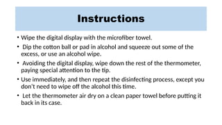 Instructions
• Wipe the digital display with the microfiber towel.
• Dip the cotton ball or pad in alcohol and squeeze out some of the
excess, or use an alcohol wipe.
• Avoiding the digital display, wipe down the rest of the thermometer,
paying special attention to the tip.
• Use immediately, and then repeat the disinfecting process, except you
don’t need to wipe off the alcohol this time.
• Let the thermometer air dry on a clean paper towel before putting it
back in its case.
 