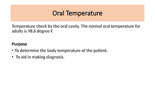 Oral Temperature
Temperature check by the oral cavity. The normal oral temperature for
adults is 98.6 degree F.
Purpose
• To determine the body temperature of the patient.
• To aid in making diagnosis.
 