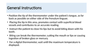 General Instructions
• Position the tip of the thermometer under the patient’s tongue, as far
back as possible on either side of the frenulum linguae.
• Placing the tip in this area, promotes contact with superficial blood
vessels and contributes to an accurate reading.
• Instruct the patient to close his lips but to avoid biting down with his
teeth.
• Biting can break the thermometer, cutting the mouth or lips or causing
ingestion of broken glass or mercury.
• For a digital thermometer, wait until the maximum temperature is
displayed.
 