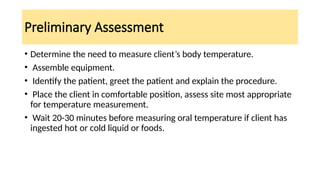 Preliminary Assessment
• Determine the need to measure client’s body temperature.
• Assemble equipment.
• Identify the patient, greet the patient and explain the procedure.
• Place the client in comfortable position, assess site most appropriate
for temperature measurement.
• Wait 20-30 minutes before measuring oral temperature if client has
ingested hot or cold liquid or foods.
 
