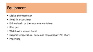 Equipment
• Digital thermometer
• Swab in a container
• Kidney basin or thermometer container
• Blue pen
• Watch with second hand
• Graphic temperature, pulse and respiration (TPR) chart
• Paper bag
 