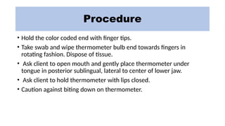 Procedure
• Hold the color coded end with finger tips.
• Take swab and wipe thermometer bulb end towards fingers in
rotating fashion. Dispose of tissue.
• Ask client to open mouth and gently place thermometer under
tongue in posterior sublingual, lateral to center of lower jaw.
• Ask client to hold thermometer with lips closed.
• Caution against biting down on thermometer.
 