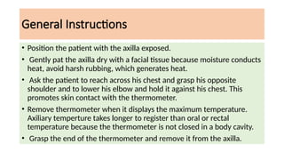 General Instructions
• Position the patient with the axilla exposed.
• Gently pat the axilla dry with a facial tissue because moisture conducts
heat, avoid harsh rubbing, which generates heat.
• Ask the patient to reach across his chest and grasp his opposite
shoulder and to lower his elbow and hold it against his chest. This
promotes skin contact with the thermometer.
• Remove thermometer when it displays the maximum temperature.
Axiliary temperture takes longer to register than oral or rectal
temperature because the thermometer is not closed in a body cavity.
• Grasp the end of the thermometer and remove it from the axilla.
 