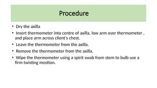 Procedure
• Dry the axilla
• Insert thermometer into centre of axilla, low arm over thermometer ,
and place arm across client’s chest.
• Leave the thermometer from the axilla.
• Remove the thermometer from the axilla.
• Wipe the thermometer using a spirit swab from stem to bulb use a
firm twisting mostion.
 