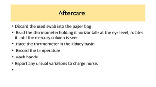 Aftercare
• Discard the used swab into the paper bag
• Read the thermometer holding it horizontally at the eye level, rotates
it until the mercury column is seen.
• Place the thermometer in the kidney basin
• Record the temperature
• wash hands
• Report any unsual variations to charge nurse.
•
 