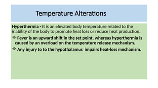 Temperature Alterations
Hyperthermia - It is an elevated body temperature related to the
inability of the body to promote heat loss or reduce heat production.
 Fever is an upward shift in the set point, whereas hyperthermia is
caused by an overload on the temperature release mechanism.
 Any injury to to the hypothalamus impairs heat-loss mechanism.
 