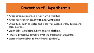 Prevention of Hyperthermia
• Avoid strenous exercise is hot, humid weather
• Avoid exercising in areas with poor ventilation
• Drink fluids such as water and clear fruit juices before, during and
after exercise.
• Wear light, loose-fitting, light-colored clothing.
• Wear a protective covering over the head when outdoors.
• Expose themeselves to hot climates gradually.
 