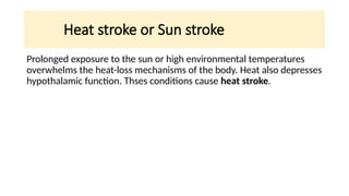 Heat stroke or Sun stroke
Prolonged exposure to the sun or high environmental temperatures
overwhelms the heat-loss mechanisms of the body. Heat also depresses
hypothalamic function. Thses conditions cause heat stroke.
 