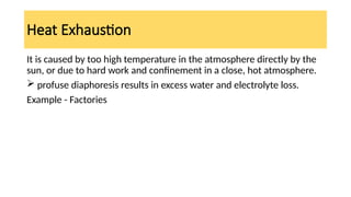 Heat Exhaustion
It is caused by too high temperature in the atmosphere directly by the
sun, or due to hard work and confinement in a close, hot atmosphere.
 profuse diaphoresis results in excess water and electrolyte loss.
Example - Factories
 