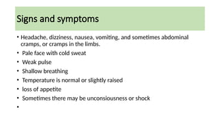 Signs and symptoms
• Headache, dizziness, nausea, vomiting, and sometimes abdominal
cramps, or cramps in the limbs.
• Pale face with cold sweat
• Weak pulse
• Shallow breathing
• Temperature is normal or slightly raised
• loss of appetite
• Sometimes there may be unconsiousness or shock
•
 