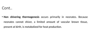 Cont..
• Non shivering thermogenesis occurs primarily in neonates. Because
neonates cannot shiver, a limited amount of vascular brown tissue,
present at birth, is metabolized for heat production.
 