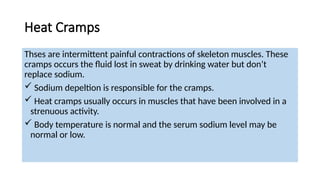 Heat Cramps
Thses are intermittent painful contractions of skeleton muscles. These
cramps occurs the fluid lost in sweat by drinking water but don’t
replace sodium.
 Sodium depeltion is responsible for the cramps.
 Heat cramps usually occurs in muscles that have been involved in a
strenuous activity.
 Body temperature is normal and the serum sodium level may be
normal or low.
 