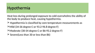 Hypothermia
Heat loss during prolonged exposure to cold overwhelms the ability of
the body to produce heat, causing hypothermia.
 Hypothermia is classified by core temperature measurements as
Mild (34-36 degree C or 93.2-96.8 degree F)
Moderate (30-34 degree C or 86-93.2 degree F)
 Severe(Less than 30 or less than 86)
 
