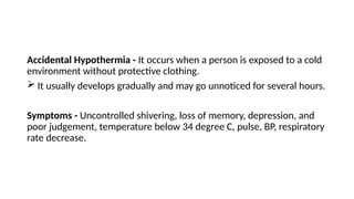Accidental Hypothermia - It occurs when a person is exposed to a cold
environment without protective clothing.
 It usually develops gradually and may go unnoticed for several hours.
Symptoms - Uncontrolled shivering, loss of memory, depression, and
poor judgement, temperature below 34 degree C, pulse, BP, respiratory
rate decrease.
 