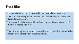Frost Bite
It occurs when the body is exposed to subnormal temperatures.
 Ice crystal froming inside the cells, and permanent circulatory and
tissue damage occurs.
 Areas particularly susceptible to frost bite are the ear lobes, tip of
the nose, fingers and toes.
Symptoms - Injured area becomes white, waxy, and firm to touch.The
patient loses sensation in the affected area.
 