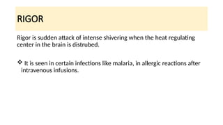 RIGOR
Rigor is sudden attack of intense shivering when the heat regulating
center in the brain is distrubed.
 It is seen in certain infections like malaria, in allergic reactions after
intravenous infusions.
 