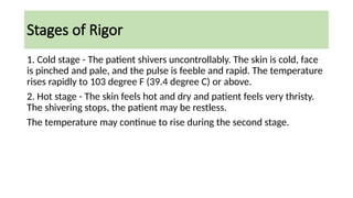 Stages of Rigor
1. Cold stage - The patient shivers uncontrollably. The skin is cold, face
is pinched and pale, and the pulse is feeble and rapid. The temperature
rises rapidly to 103 degree F (39.4 degree C) or above.
2. Hot stage - The skin feels hot and dry and patient feels very thristy.
The shivering stops, the patient may be restless.
The temperature may continue to rise during the second stage.
 