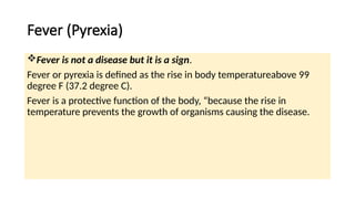 Fever (Pyrexia)
Fever is not a disease but it is a sign.
Fever or pyrexia is defined as the rise in body temperatureabove 99
degree F (37.2 degree C).
Fever is a protective function of the body, “because the rise in
temperature prevents the growth of organisms causing the disease.
 