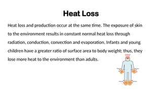 Heat Loss
Heat loss and production occur at the same time. The exposure of skin
to the environment results in constant normal heat loss through
radiation, conduction, convection and evaporation. Infants and young
children have a greater ratio of surface area to body weight; thus, they
lose more heat to the environment than adults.
 