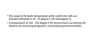 • The range in the body temperature within which the cells can
function efficiently is 34 - 41 degree C (94-106 degree F).
• A temperature of 104 - 105 degree F for several hours can destroy thr
bacteria by increasing phagocytes, and producing immune bodies.
 