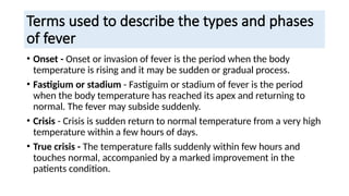 Terms used to describe the types and phases
of fever
• Onset - Onset or invasion of fever is the period when the body
temperature is rising and it may be sudden or gradual process.
• Fastigium or stadium - Fastiguim or stadium of fever is the period
when the body temperature has reached its apex and returning to
normal. The fever may subside suddenly.
• Crisis - Crisis is sudden return to normal temperature from a very high
temperature within a few hours of days.
• True crisis - The temperature falls suddenly within few hours and
touches normal, accompanied by a marked improvement in the
patients condition.
 